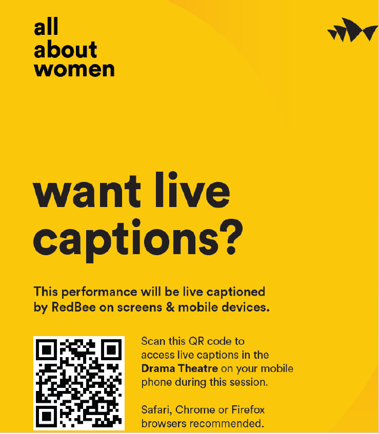 All About Women. Want live captions? This performance will be live captioned by Red Bee on screens and mobile devices. Scan this Q.R. code to access live captions in the Drama Theatre on you mobile phone during this session. Safari, Chrome or Firefox browsers recommended.
